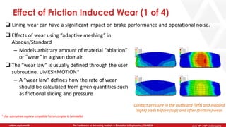 June 5th-7th | Cleveland, OH
The Conference on Advancing Analysis & Simulation in Engineering | CAASE20nafems.org/caase20 June 16th – 18th | Indianapolis
Effect of Friction Induced Wear (1 of 4)
❑ Lining wear can have a significant impact on brake performance and operational noise.
Contact pressure in the outboard (left) and inboard
(right) pads before (top) and after (bottom) wear.
* User subroutines require a compatible Fortran compiler to be installed
❑ Effects of wear using “adaptive meshing” in
Abaqus/Standard
– Models arbitrary amount of material “ablation”
or “wear” in a given domain
❑ The “wear law” is usually defined through the user
subroutine, UMESHMOTION*
– A “wear law” defines how the rate of wear
should be calculated from given quantities such
as frictional sliding and pressure
 