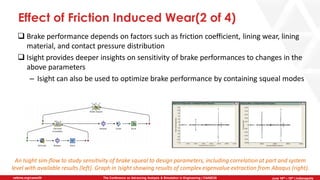 June 5th-7th | Cleveland, OH
The Conference on Advancing Analysis & Simulation in Engineering | CAASE20nafems.org/caase20 June 16th – 18th | Indianapolis
Effect of Friction Induced Wear(2 of 4)
❑ Brake performance depends on factors such as friction coefficient, lining wear, lining
material, and contact pressure distribution
❑ Isight provides deeper insights on sensitivity of brake performances to changes in the
above parameters
– Isight can also be used to optimize brake performance by containing squeal modes
An Isight sim-flow to study sensitivity of brake squeal to design parameters, including correlation at part and system
level with available results (left). Graph in Isight showing results of complex eigenvalue extraction from Abaqus (right).
 