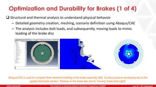 June 5th-7th | Cleveland, OH
The Conference on Advancing Analysis & Simulation in Engineering | CAASE20nafems.org/caase20 June 16th – 18th | Indianapolis
Optimization and Durability for Brakes (1 of 4)
❑ Structural and thermal analysis to understand physical behavior
– Detailed geometry creation, meshing, scenario definition using Abaqus/CAE
– The analysis includes bolt loads, and subsequently, moving loads to mimic
loading of the brake disc
Abaqus/CAE is used for complete finite element modelling of the brake assembly (left). Contact pressure developing due to the
applied bolt loads (center). Stresses in the brake disc due to “moving” brake load (right).
 