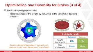 June 5th-7th | Cleveland, OH
The Conference on Advancing Analysis & Simulation in Engineering | CAASE20nafems.org/caase20 June 16th – 18th | Indianapolis
Optimization and Durability for Brakes (3 of 4)
❑ Results of topology optimization
– Tosca helps reduce the weight by 30% while at the same time, doubling
stiffness
Optimization results
Reference Optimum
Weight
(carrier only)
292g 205g
Max
displacement
1.1mm 0.6mm
Evolution of material distribution in Tosca with each
successive iteration (top). Comparison of results (right).
 