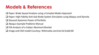 Models & References
❑ Paper: Brake Squeal Analysis using a Complex Modes Approach
❑ Paper: High Fidelity Anti-lock Brake System Simulation using Abaqus and Dymola
❑ Dassault Systemes Power of Portfolio
❑ Abaqus Example Problems Manual
❑ FEA Analysis of a Caliper Abutment Bracket
❑ Image and CAD model Courtesy: Wikimedia common & GrabCAD
 