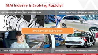 June 5th-7th | Cleveland, OH
The Conference on Advancing Analysis & Simulation in Engineering | CAASE20nafems.org/caase20 June 16th – 18th | Indianapolis
T&M Industry Is Evolving Rapidly!
Higher efficiency standards drives more innovation Time to market drives adoption of new methods
Occupant comfort and safety drives more complexity Model proliferation drives more brake customization
Brake System Engineering
 