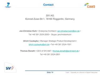 Slide 14 CaaS – Capability as a Service in Digital Enterprises
SIV.AG
Konrad-Zuse-Str.1, 18184 Roggentin, Germany
Jan-Christian Kuhr • Enterprise Architect • jan-christian.kuhr@siv.de •
Tel +49 381 2524-2836 • Skype: janchristiankuhr
Ulrich Czubayko • Manager Strategic Product Development •
ulrich.czubayko@siv.de • Tel +49 381 2524-1501
Thomas Donath • CEO of SIV.A&T • thomas.donath@arch-tech.de •
Tel +49 381 2524-2801
Contact
 