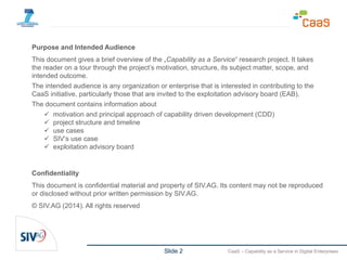 Slide 2 CaaS – Capability as a Service in Digital Enterprises
Purpose and Intended Audience
This document gives a brief overview of the „Capability as a Service“ research project. It takes
the reader on a tour through the project’s motivation, structure, its subject matter, scope, and
intended outcome.
The intended audience is any organization or enterprise that is interested in contributing to the
CaaS initiative, particularly those that are invited to the exploitation advisory board (EAB).
The document contains information about
 motivation and principal approach of capability driven development (CDD)
 project structure and timeline
 use cases
 SIV’s use case
 exploitation advisory board
Confidentiality
This document is confidential material and property of SIV.AG. Its content may not be reproduced
or disclosed without prior written permission by SIV.AG.
© SIV.AG (2014). All rights reserved
 