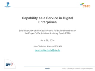 Slide 1 CaaS – Capability as a Service in Digital Enterprises
Capability as a Service in Digital
Enterprises
Brief Overview of the CaaS Project for Invited Members of
the Project’s Exploitation Advisory Boad (EAB)
June 26, 2014
Jan-Christian Kuhr ● SIV.AG
jan-christian.kuhr@siv.de
 