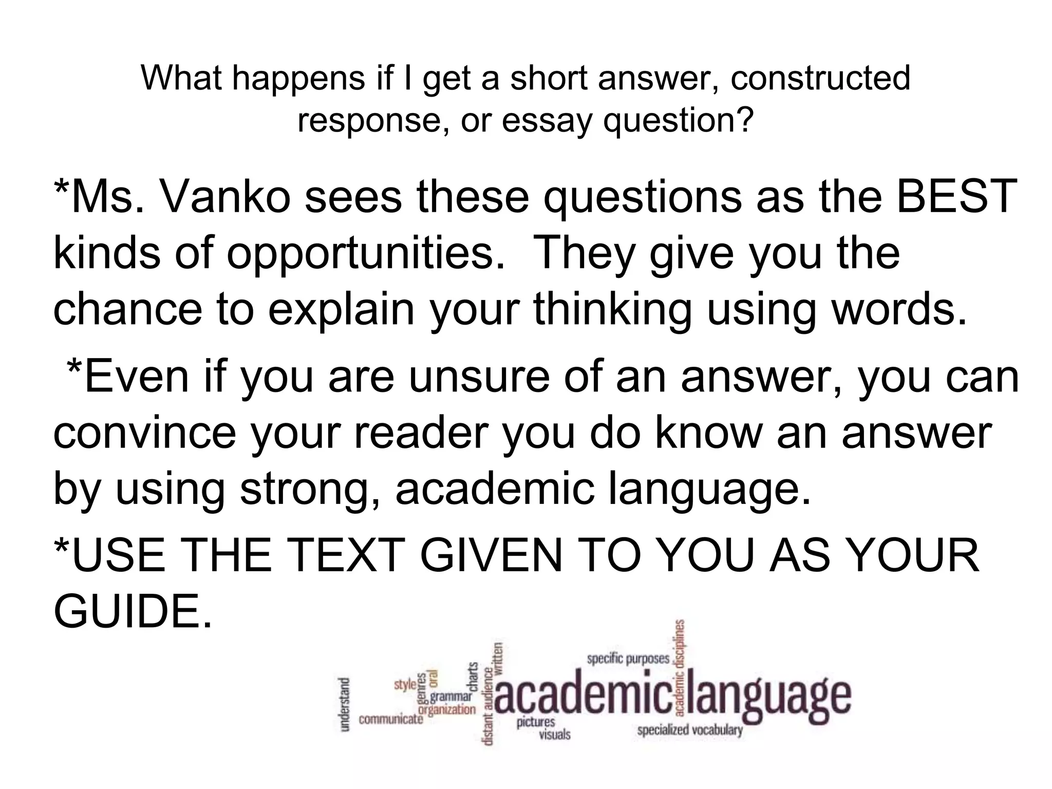 What happens if I get a short answer, constructed
response, or essay question?
*Ms. Vanko sees these questions as the BEST
kinds of opportunities. They give you the
chance to explain your thinking using words.
*Even if you are unsure of an answer, you can
convince your reader you do know an answer
by using strong, academic language.
*USE THE TEXT GIVEN TO YOU AS YOUR
GUIDE.
 