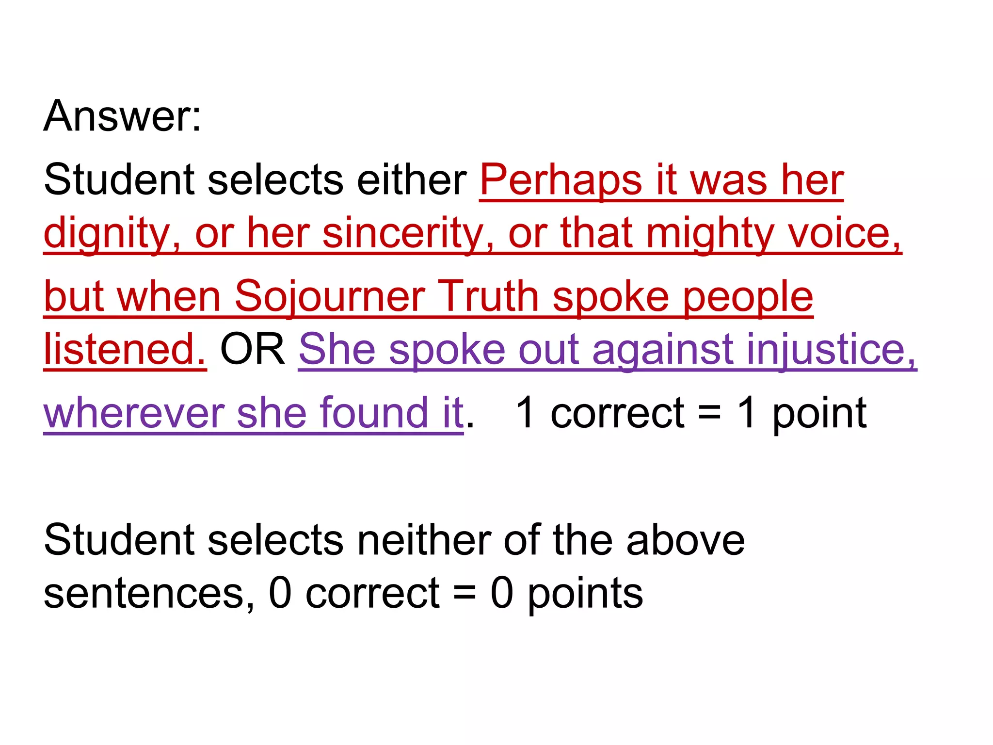 Answer:
Student selects either Perhaps it was her
dignity, or her sincerity, or that mighty voice,
but when Sojourner Truth spoke people
listened. OR She spoke out against injustice,
wherever she found it. 1 correct = 1 point
Student selects neither of the above
sentences, 0 correct = 0 points
 