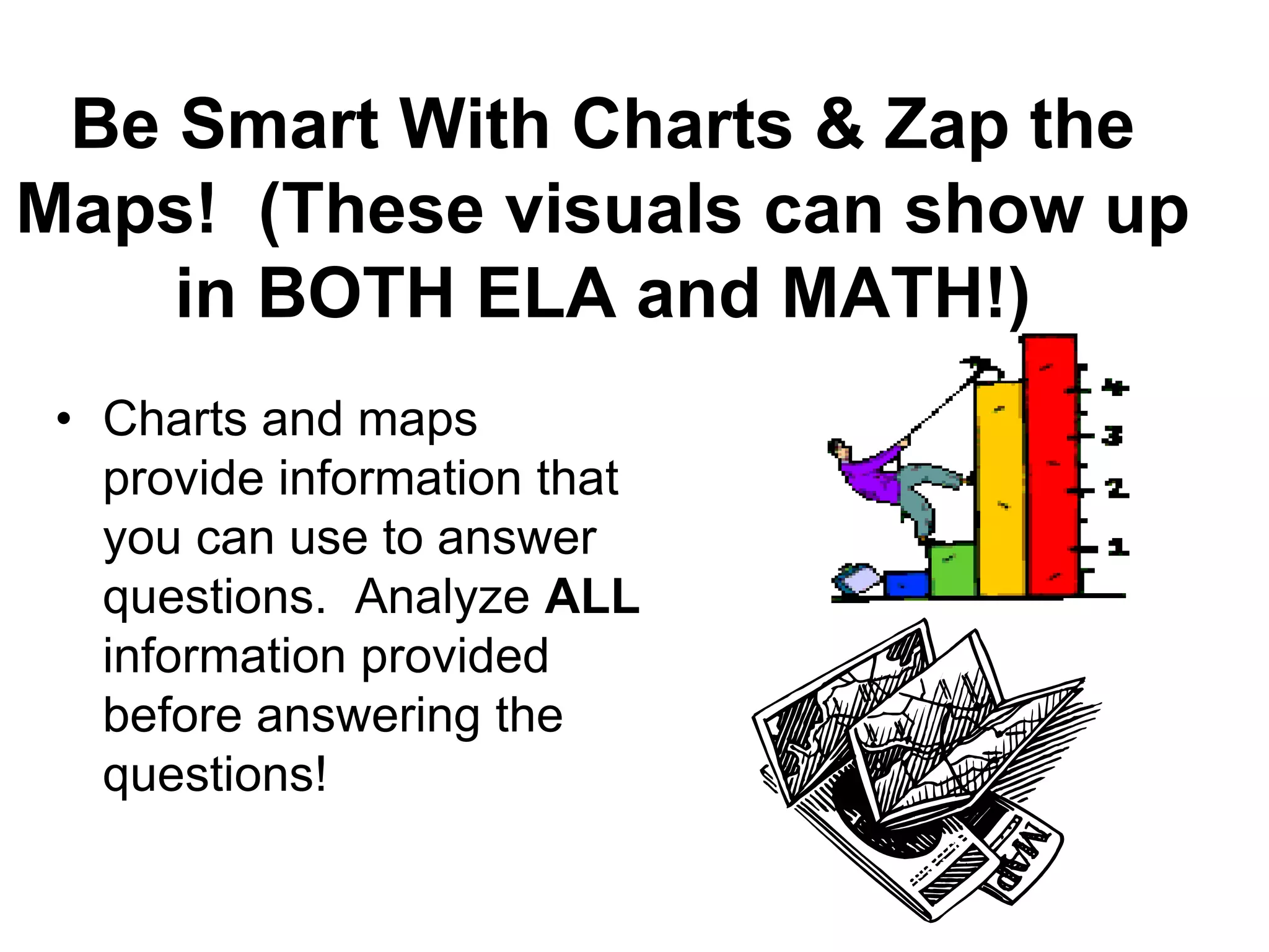 Be Smart With Charts & Zap the
Maps! (These visuals can show up
in BOTH ELA and MATH!)
• Charts and maps
provide information that
you can use to answer
questions. Analyze ALL
information provided
before answering the
questions!
 