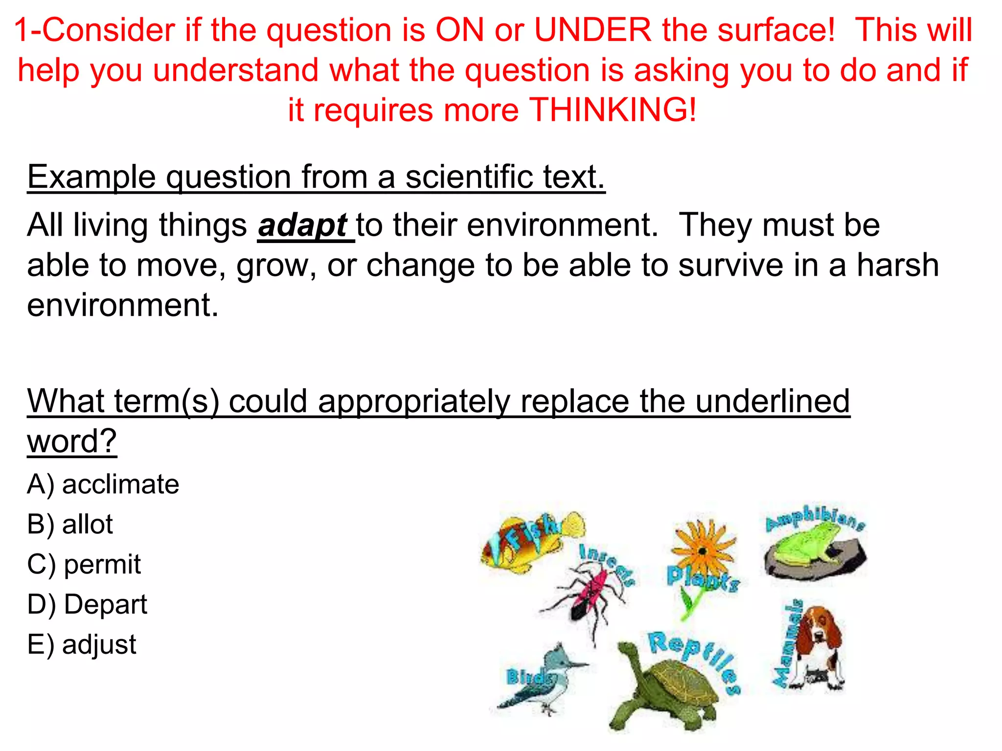 1-Consider if the question is ON or UNDER the surface! This will
help you understand what the question is asking you to do and if
it requires more THINKING!
Example question from a scientific text.
All living things adapt to their environment. They must be
able to move, grow, or change to be able to survive in a harsh
environment.
What term(s) could appropriately replace the underlined
word?
A) acclimate
B) allot
C) permit
D) Depart
E) adjust
 