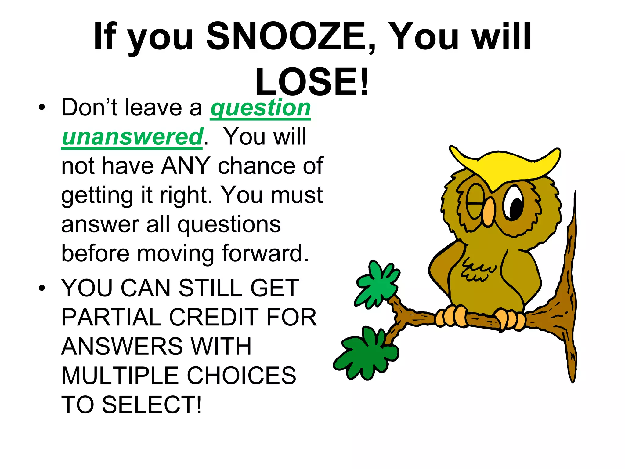 If you SNOOZE, You will
LOSE!
• Don’t leave a question
unanswered. You will
not have ANY chance of
getting it right. You must
answer all questions
before moving forward.
• YOU CAN STILL GET
PARTIAL CREDIT FOR
ANSWERS WITH
MULTIPLE CHOICES
TO SELECT!
 
