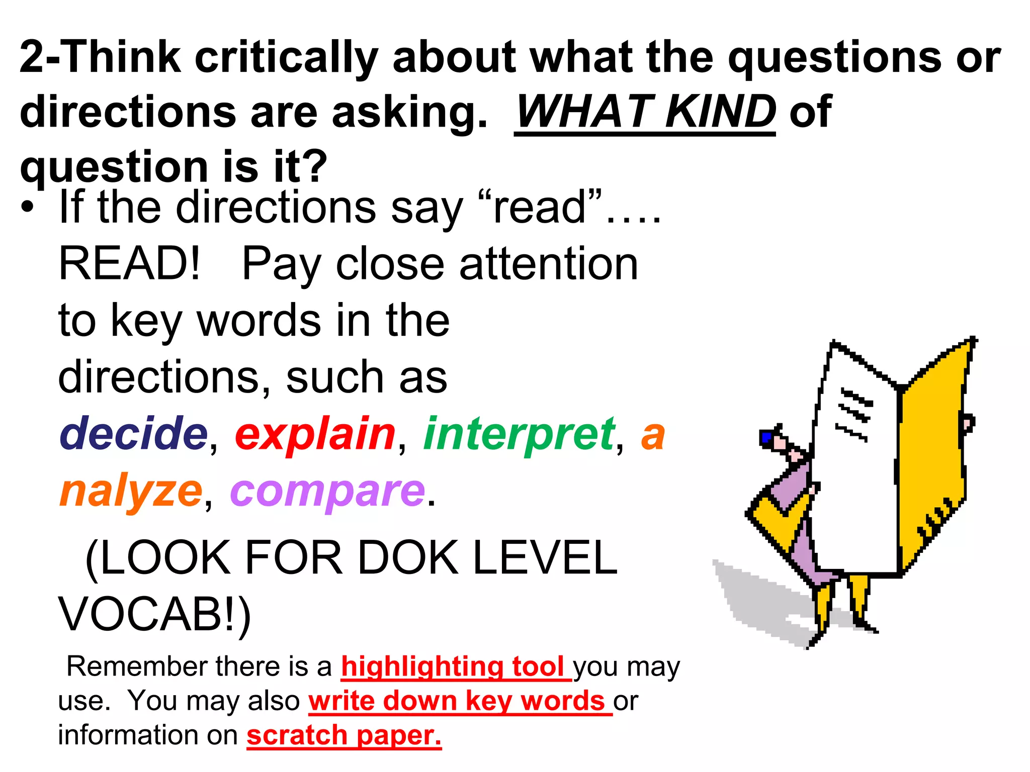 2-Think critically about what the questions or
directions are asking. WHAT KIND of
question is it?
• If the directions say “read”….
READ! Pay close attention
to key words in the
directions, such as
decide, explain, interpret, a
nalyze, compare.
(LOOK FOR DOK LEVEL
VOCAB!)
Remember there is a highlighting tool you may
use. You may also write down key words or
information on scratch paper.
 