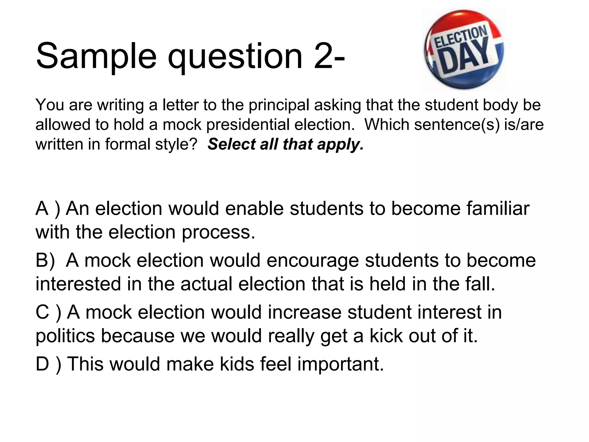Sample question 2-
You are writing a letter to the principal asking that the student body be
allowed to hold a mock presidential election. Which sentence(s) is/are
written in formal style? Select all that apply.
A ) An election would enable students to become familiar
with the election process.
B) A mock election would encourage students to become
interested in the actual election that is held in the fall.
C ) A mock election would increase student interest in
politics because we would really get a kick out of it.
D ) This would make kids feel important.
 