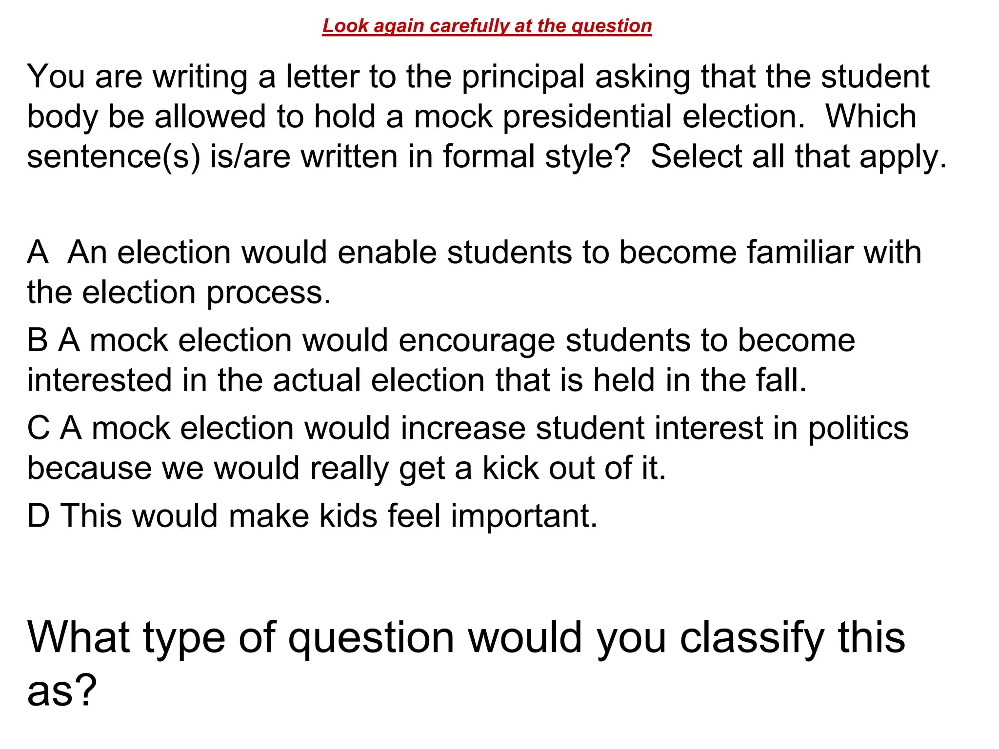 Look again carefully at the question
You are writing a letter to the principal asking that the student
body be allowed to hold a mock presidential election. Which
sentence(s) is/are written in formal style? Select all that apply.
A An election would enable students to become familiar with
the election process.
B A mock election would encourage students to become
interested in the actual election that is held in the fall.
C A mock election would increase student interest in politics
because we would really get a kick out of it.
D This would make kids feel important.
What type of question would you classify this
as?
 