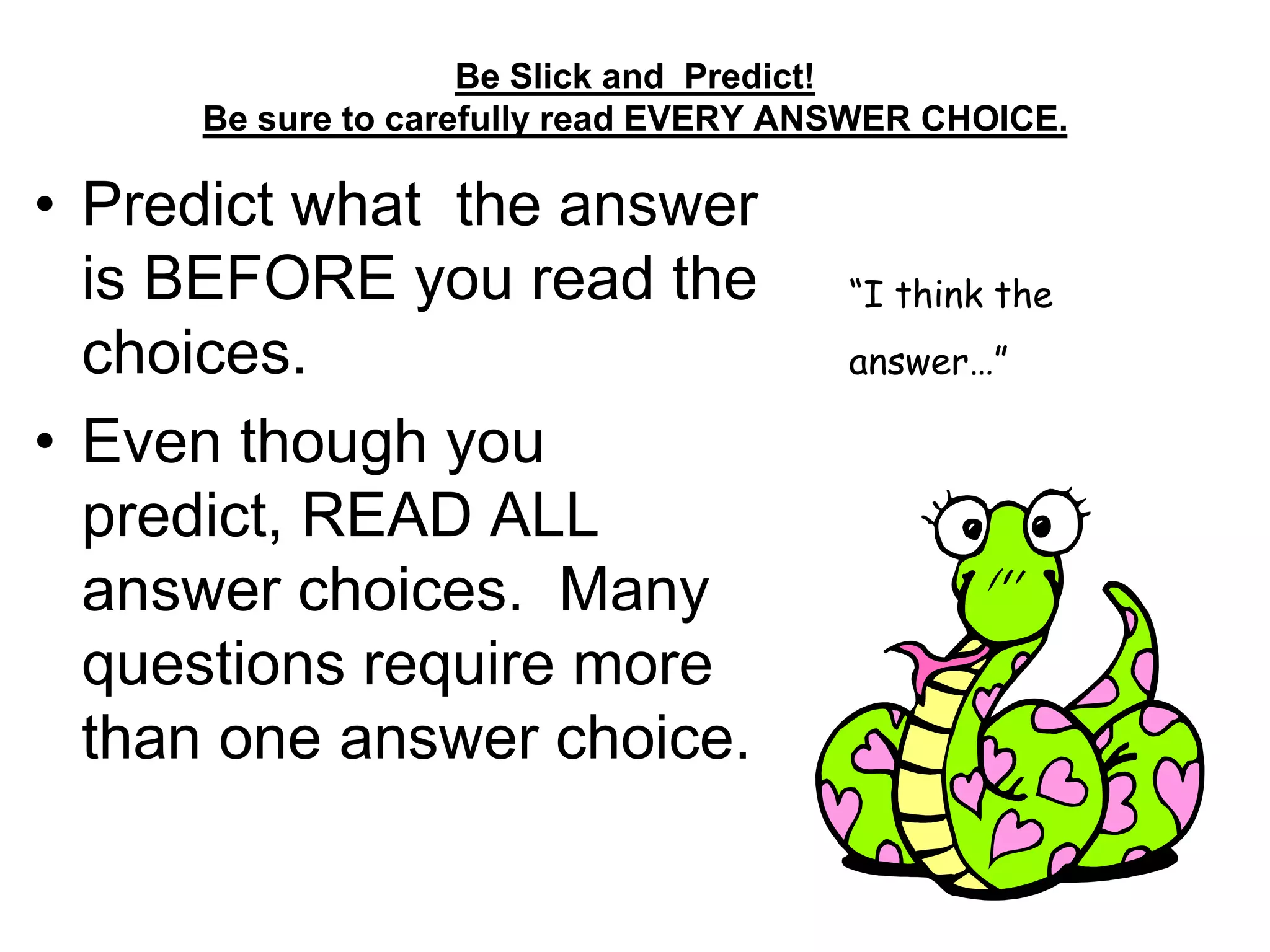 Be Slick and Predict!
Be sure to carefully read EVERY ANSWER CHOICE.
• Predict what the answer
is BEFORE you read the
choices.
• Even though you
predict, READ ALL
answer choices. Many
questions require more
than one answer choice.
“I think the
answer…”
 