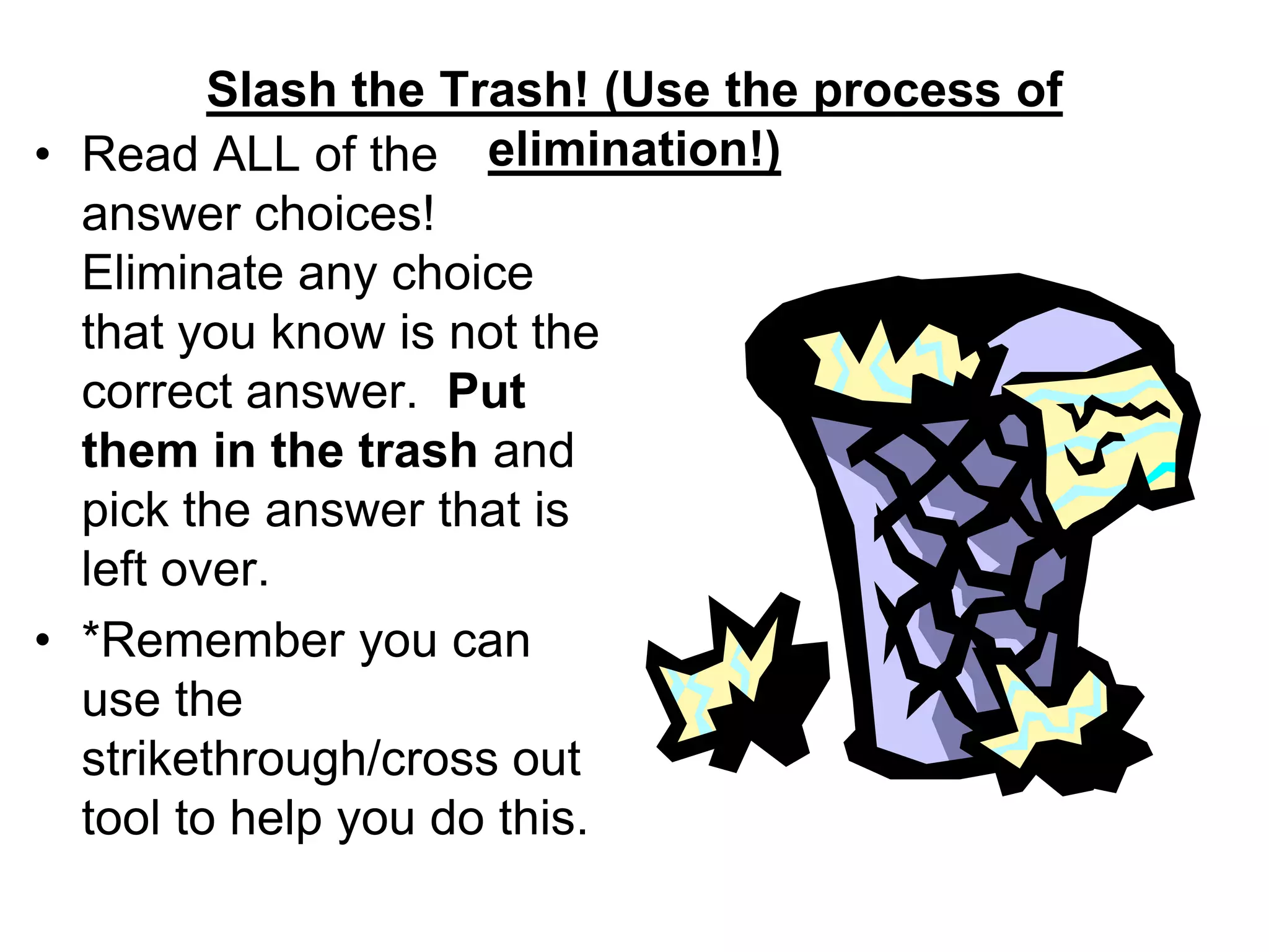 Slash the Trash! (Use the process of
elimination!)• Read ALL of the
answer choices!
Eliminate any choice
that you know is not the
correct answer. Put
them in the trash and
pick the answer that is
left over.
• *Remember you can
use the
strikethrough/cross out
tool to help you do this.
 