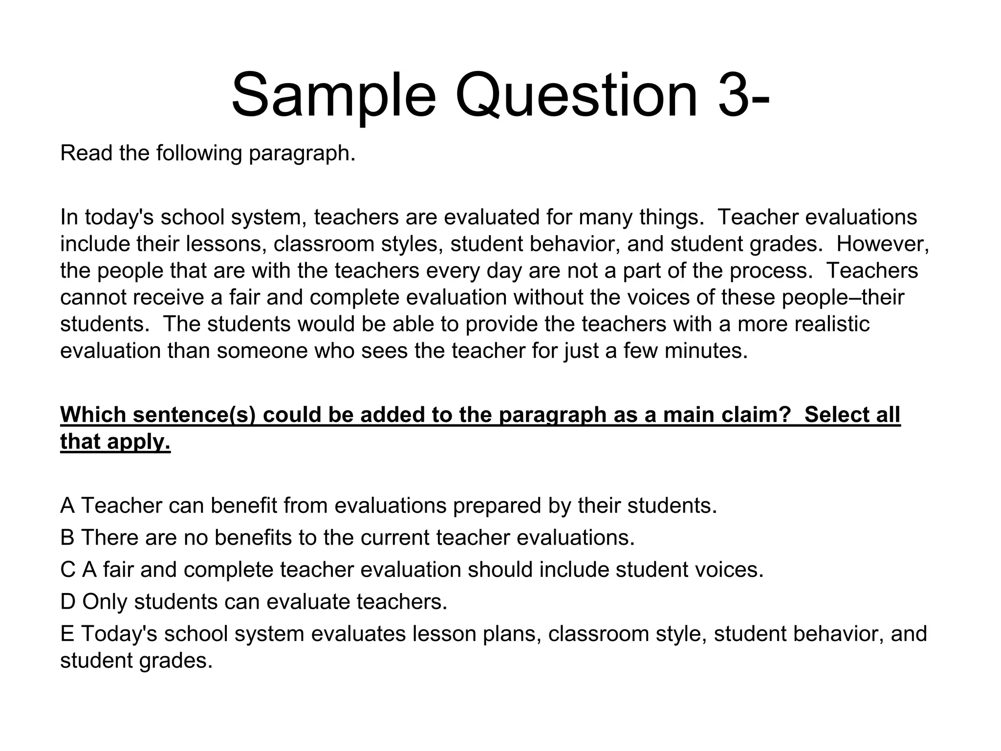 Sample Question 3-
Read the following paragraph.
In today's school system, teachers are evaluated for many things. Teacher evaluations
include their lessons, classroom styles, student behavior, and student grades. However,
the people that are with the teachers every day are not a part of the process. Teachers
cannot receive a fair and complete evaluation without the voices of these people–their
students. The students would be able to provide the teachers with a more realistic
evaluation than someone who sees the teacher for just a few minutes.
Which sentence(s) could be added to the paragraph as a main claim? Select all
that apply.
A Teacher can benefit from evaluations prepared by their students.
B There are no benefits to the current teacher evaluations.
C A fair and complete teacher evaluation should include student voices.
D Only students can evaluate teachers.
E Today's school system evaluates lesson plans, classroom style, student behavior, and
student grades.
 