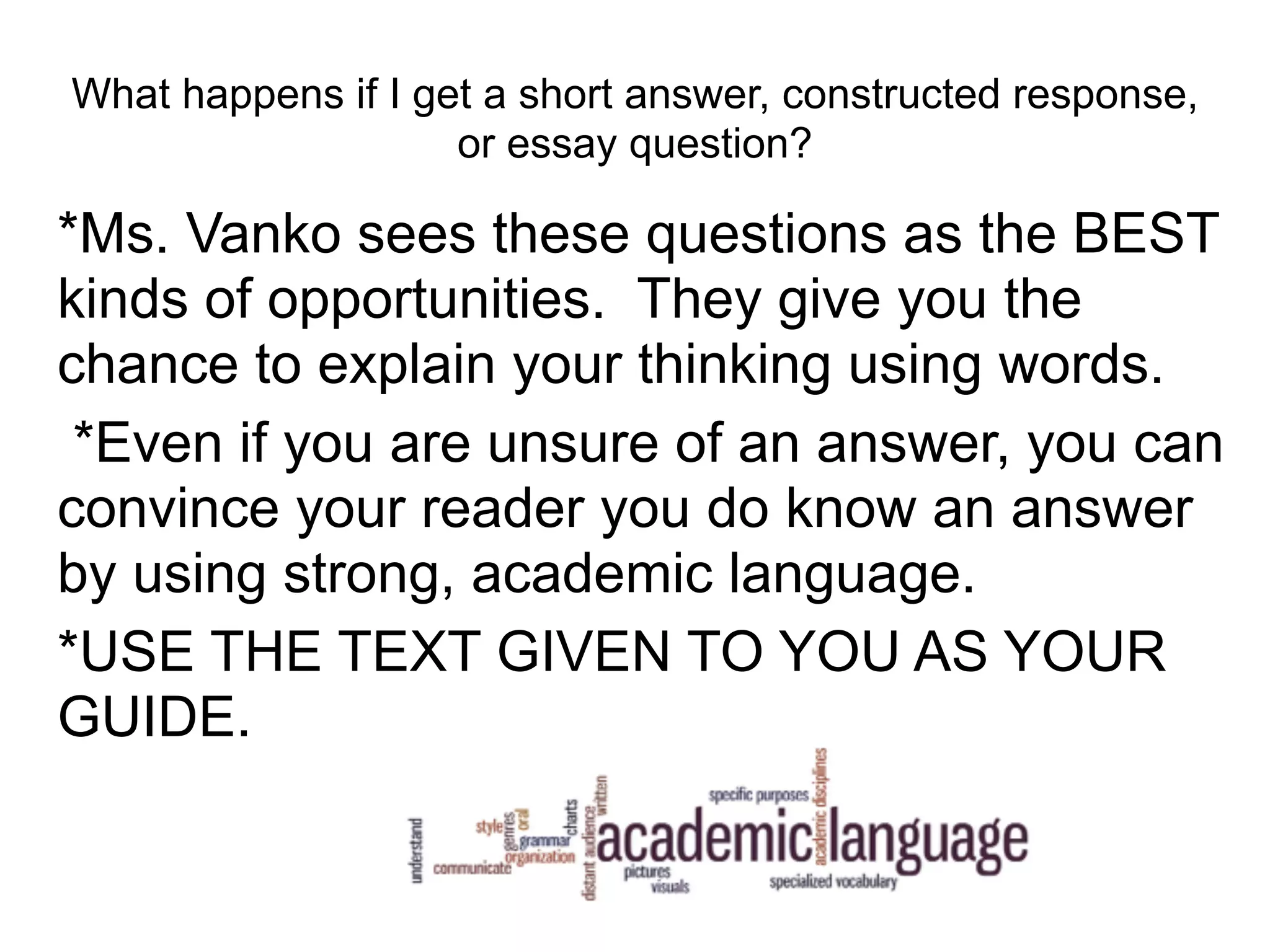What happens if I get a short answer, constructed response,
or essay question?
*Ms. Vanko sees these questions as the BEST
kinds of opportunities. They give you the
chance to explain your thinking using words.
*Even if you are unsure of an answer, you can
convince your reader you do know an answer
by using strong, academic language.
*USE THE TEXT GIVEN TO YOU AS YOUR
GUIDE.
 