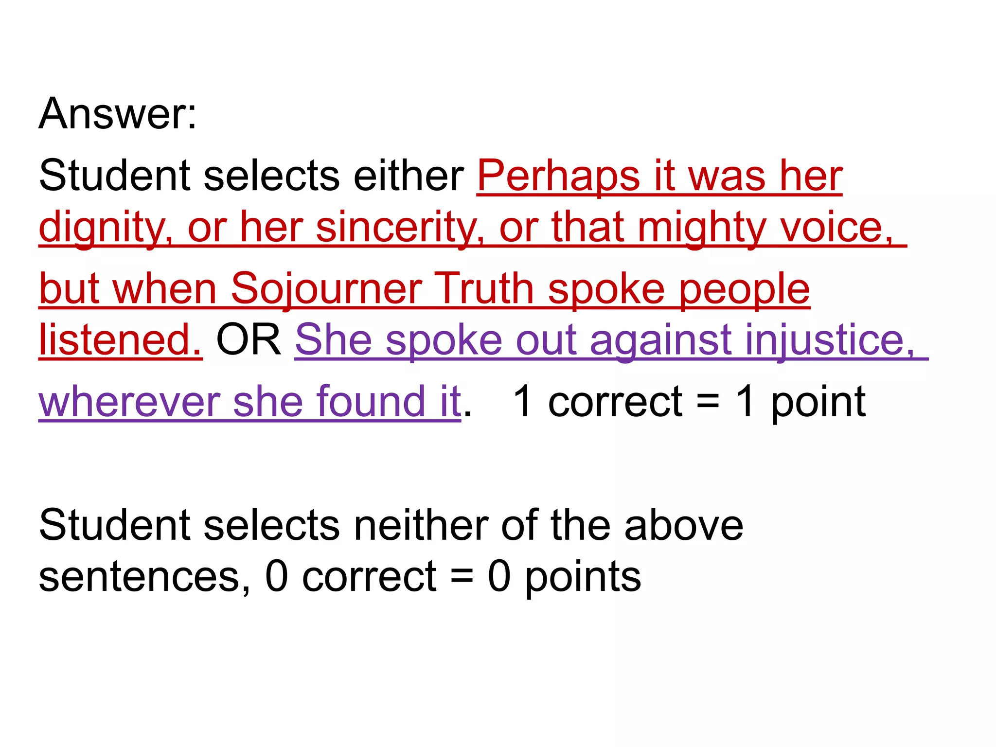 Answer:
Student selects either Perhaps it was her
dignity, or her sincerity, or that mighty voice,
but when Sojourner Truth spoke people
listened. OR She spoke out against injustice,
wherever she found it. 1 correct = 1 point
!
Student selects neither of the above
sentences, 0 correct = 0 points
 