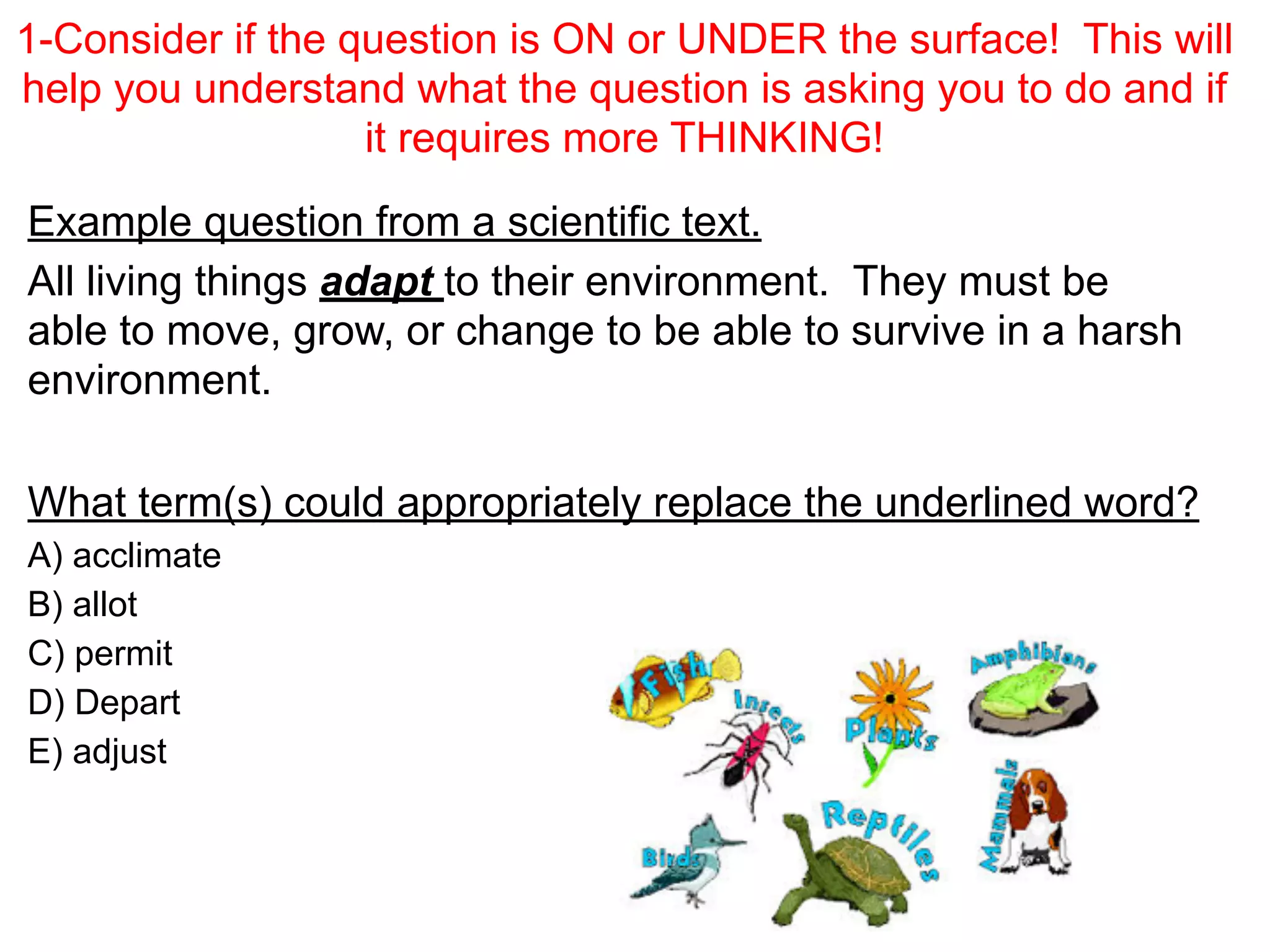 1-Consider if the question is ON or UNDER the surface! This will
help you understand what the question is asking you to do and if
it requires more THINKING!
Example question from a scientific text.
All living things adapt to their environment. They must be
able to move, grow, or change to be able to survive in a harsh
environment.
!
What term(s) could appropriately replace the underlined word?
A) acclimate
B) allot
C) permit
D) Depart
E) adjust
 