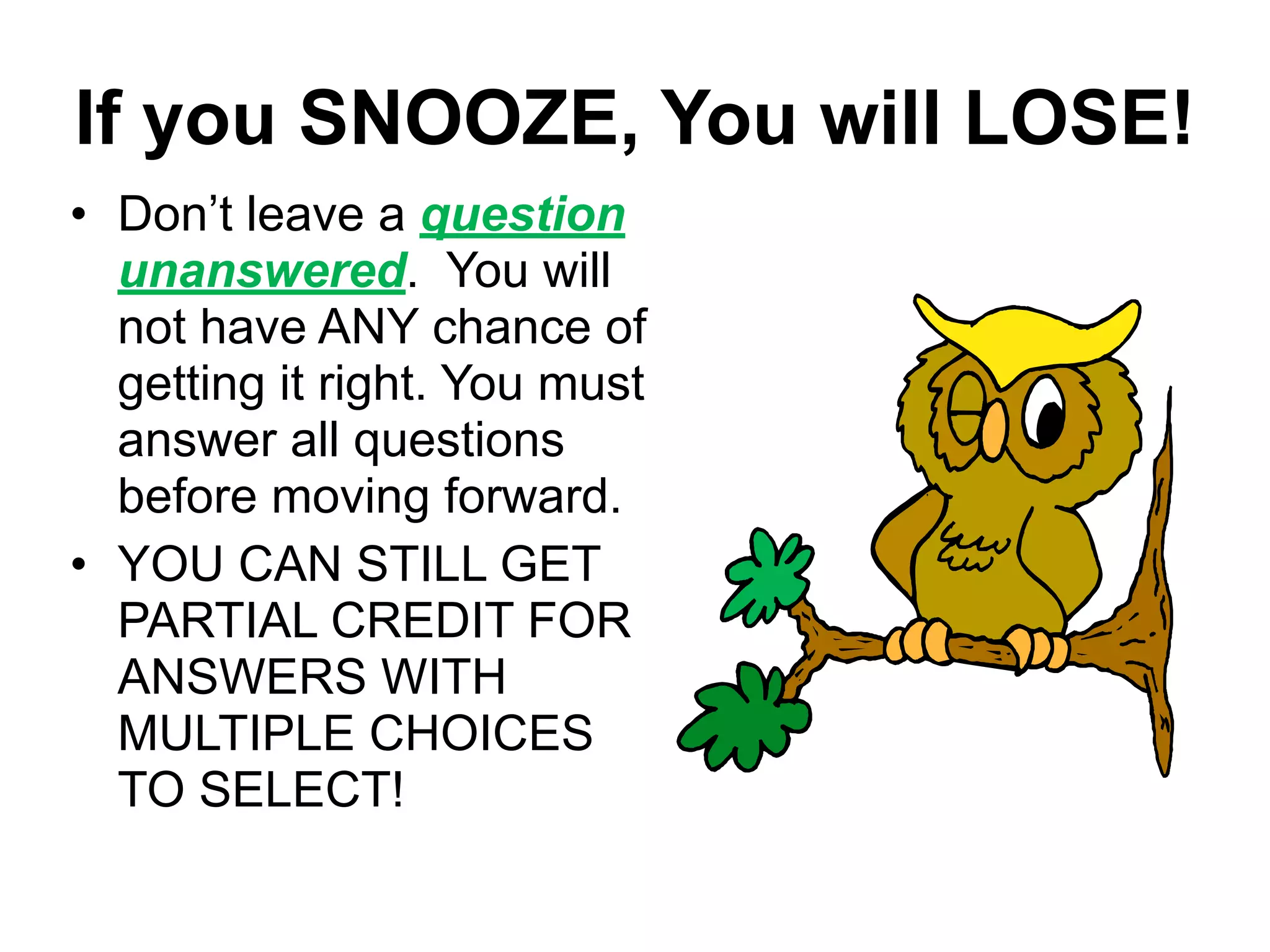 If you SNOOZE, You will LOSE!
• Don’t leave a question
unanswered. You will
not have ANY chance of
getting it right. You must
answer all questions
before moving forward.
• YOU CAN STILL GET
PARTIAL CREDIT FOR
ANSWERS WITH
MULTIPLE CHOICES
TO SELECT!
 