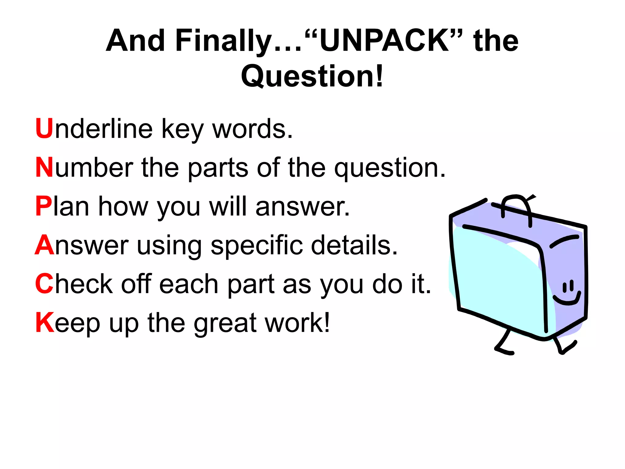 And Finally…“UNPACK” the
Question!
Underline key words.
Number the parts of the question.
Plan how you will answer.
Answer using specific details.
Check off each part as you do it.
Keep up the great work!
 