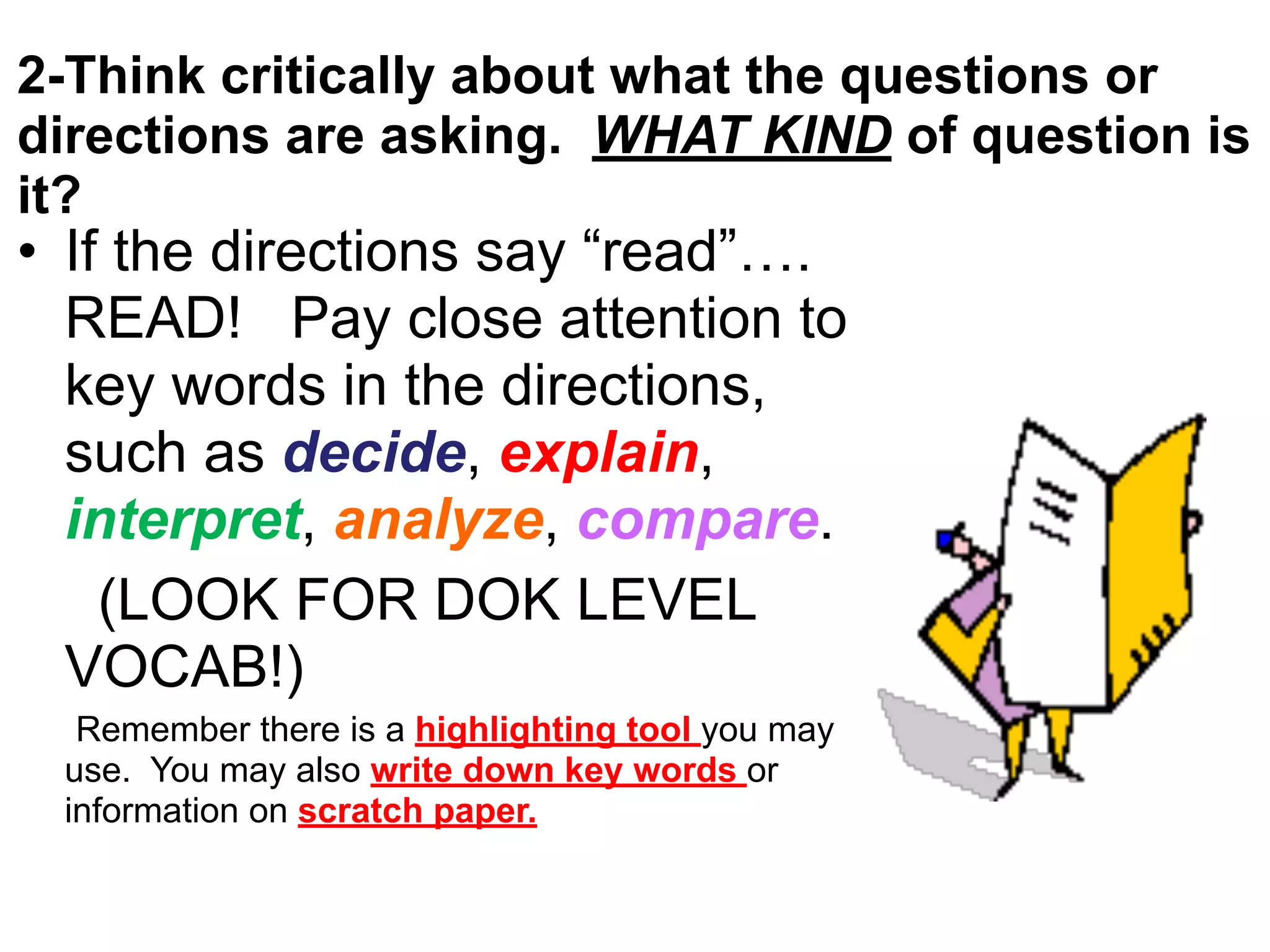 2-Think critically about what the questions or
directions are asking. WHAT KIND of question is
it?
• If the directions say “read”….
READ! Pay close attention to
key words in the directions,
such as decide, explain,
interpret, analyze, compare.
(LOOK FOR DOK LEVEL
VOCAB!)
Remember there is a highlighting tool you may
use. You may also write down key words or
information on scratch paper.
 