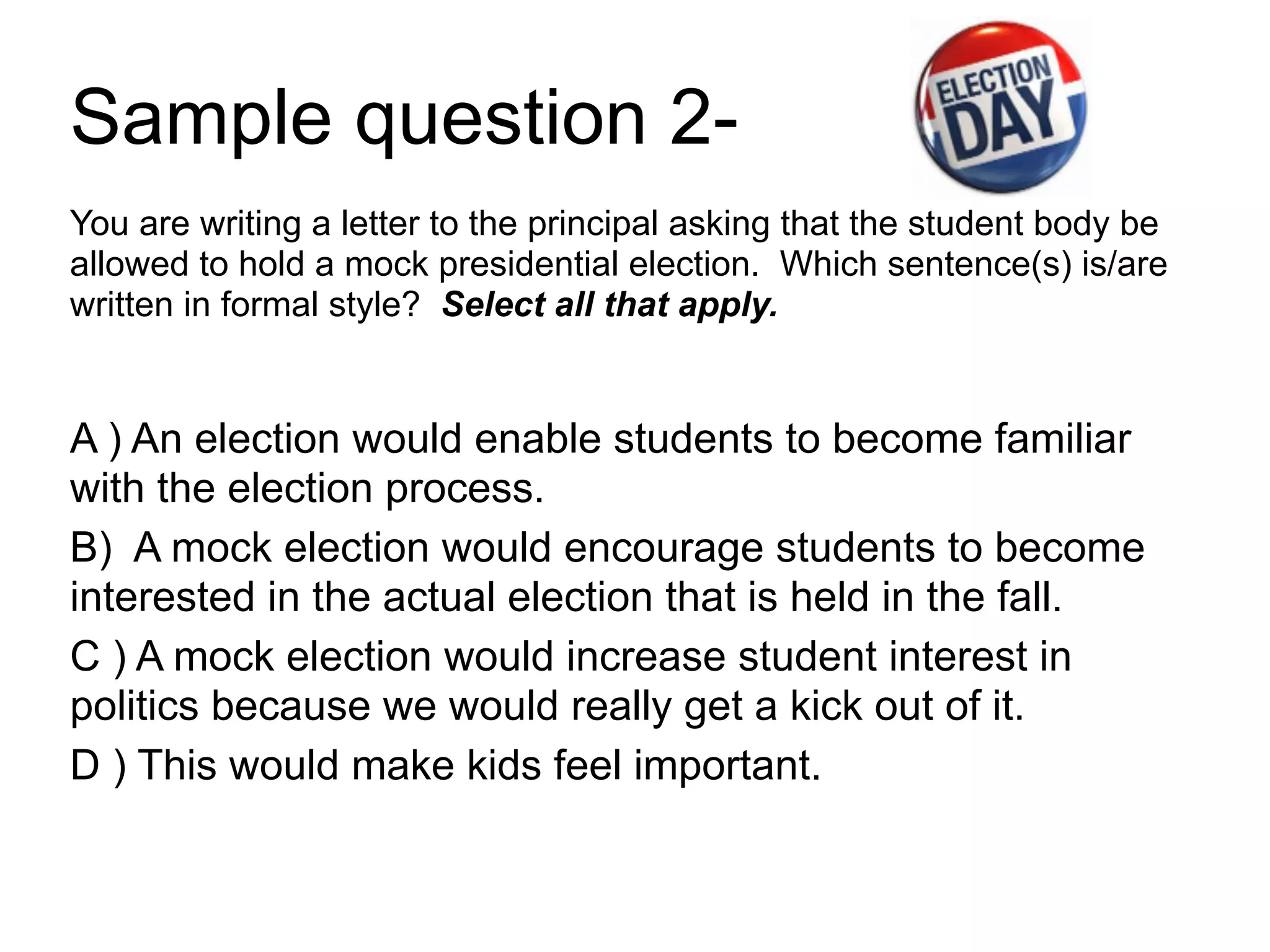 Sample question 2-
You are writing a letter to the principal asking that the student body be
allowed to hold a mock presidential election. Which sentence(s) is/are
written in formal style? Select all that apply.
!
A ) An election would enable students to become familiar
with the election process.
B) A mock election would encourage students to become
interested in the actual election that is held in the fall.
C ) A mock election would increase student interest in
politics because we would really get a kick out of it.
D ) This would make kids feel important.
 