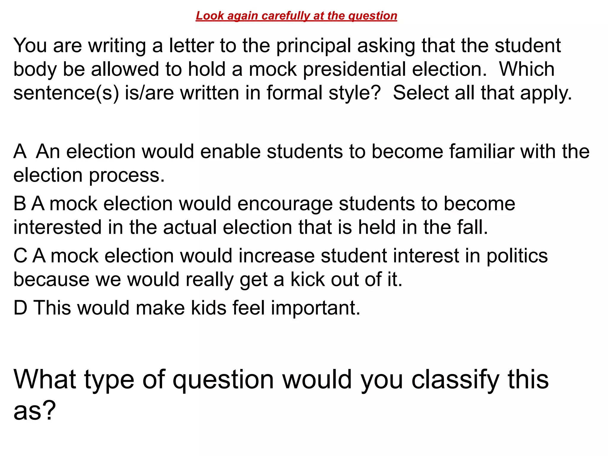 Look again carefully at the question
You are writing a letter to the principal asking that the student
body be allowed to hold a mock presidential election. Which
sentence(s) is/are written in formal style? Select all that apply.
!
A An election would enable students to become familiar with the
election process.
B A mock election would encourage students to become
interested in the actual election that is held in the fall.
C A mock election would increase student interest in politics
because we would really get a kick out of it.
D This would make kids feel important.
!
What type of question would you classify this
as?
 