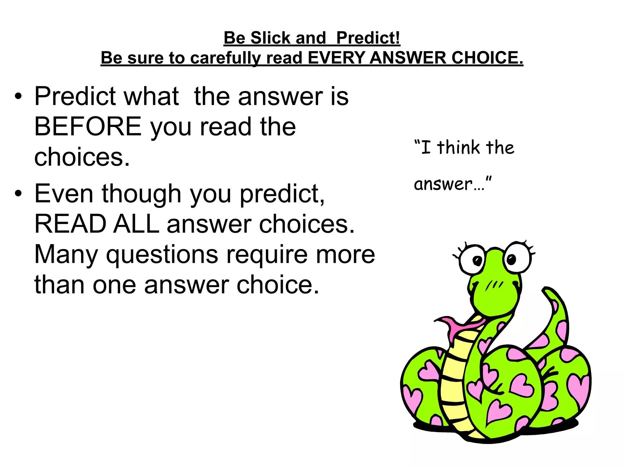 Be Slick and Predict! 
Be sure to carefully read EVERY ANSWER CHOICE. 
• Predict what the answer is
BEFORE you read the
choices.
• Even though you predict,
READ ALL answer choices.
Many questions require more
than one answer choice.
“I think the
answer…”
 