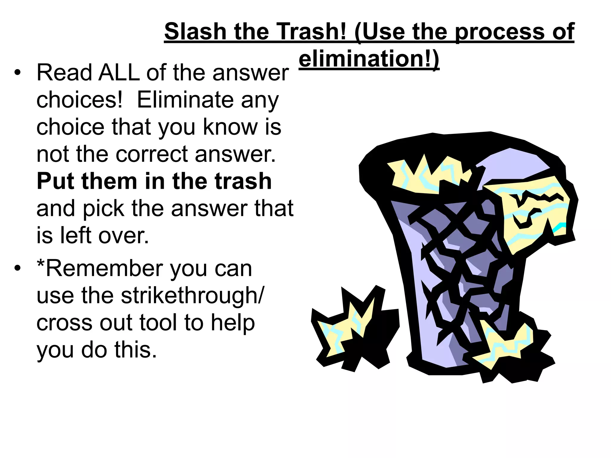 Slash the Trash! (Use the process of
elimination!)
• Read ALL of the answer
choices! Eliminate any
choice that you know is
not the correct answer.
Put them in the trash
and pick the answer that
is left over.
• *Remember you can
use the strikethrough/
cross out tool to help
you do this.
 