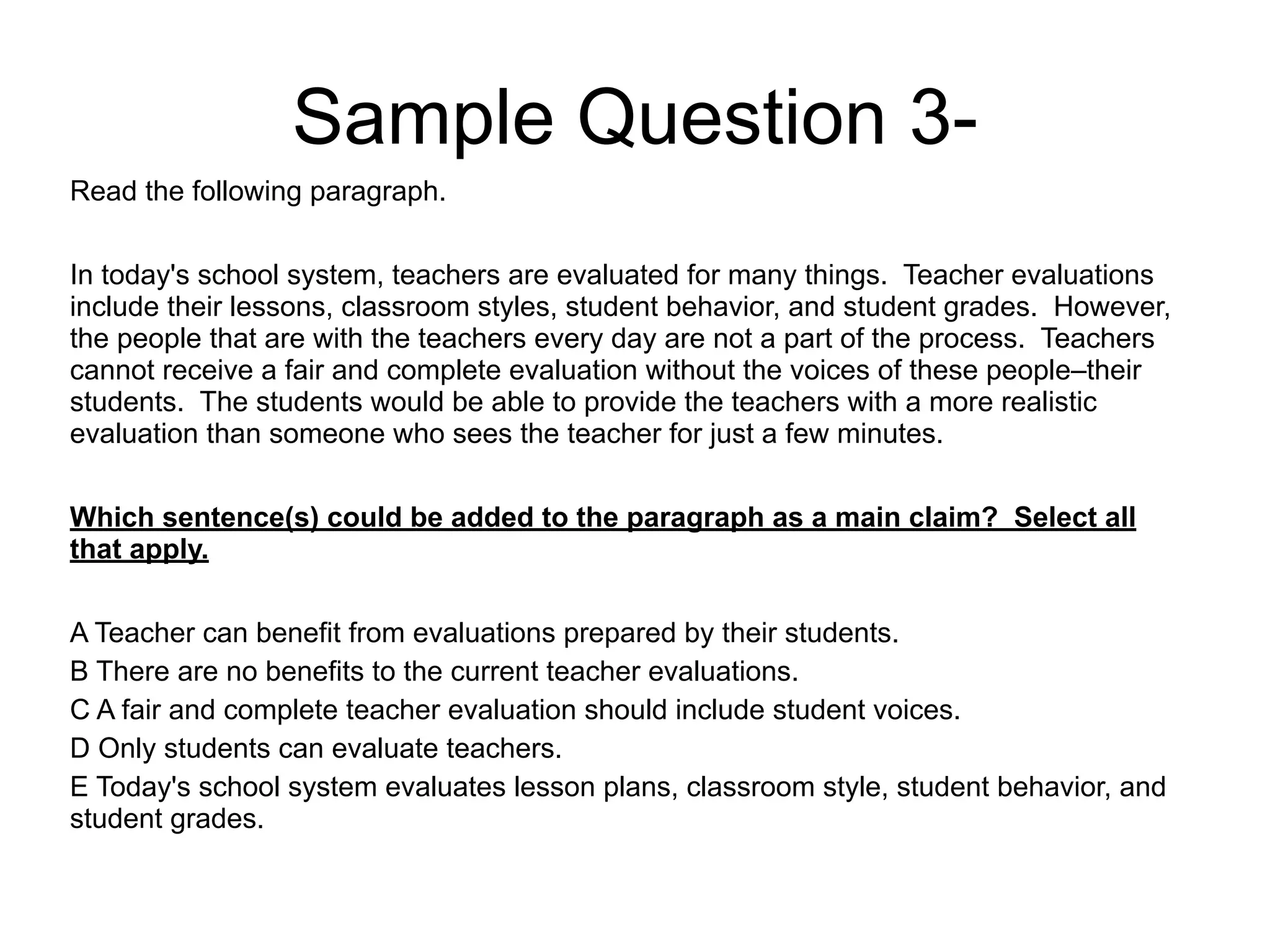 Sample Question 3-
Read the following paragraph.
!
In today's school system, teachers are evaluated for many things. Teacher evaluations
include their lessons, classroom styles, student behavior, and student grades. However,
the people that are with the teachers every day are not a part of the process. Teachers
cannot receive a fair and complete evaluation without the voices of these people–their
students. The students would be able to provide the teachers with a more realistic
evaluation than someone who sees the teacher for just a few minutes.
!
Which sentence(s) could be added to the paragraph as a main claim? Select all
that apply.
!
A Teacher can benefit from evaluations prepared by their students.
B There are no benefits to the current teacher evaluations.
C A fair and complete teacher evaluation should include student voices.
D Only students can evaluate teachers.
E Today's school system evaluates lesson plans, classroom style, student behavior, and
student grades.
 
