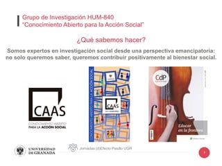 3
¿Qué sabemos hacer?
Somos expertos en investigación social desde una perspectiva emancipatoria:
no solo queremos saber, queremos contribuir positivamente al bienestar social.
Jornadas (d)Efecto Pasillo UGR
Grupo de Investigación HUM-840
“Conocimiento Abierto para la Acción Social”
 
