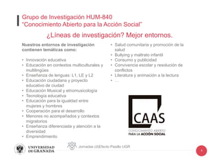 4
Nuestros entornos de investigación
contienen temáticas como:
•  Innovación educativa
•  Educación en contextos multiculturales y
multilingües
•  Enseñanza de lenguas: L1, LE y L2
•  Educación ciudadana y proyecto
educativo de ciudad
•  Educación Musical y etnomusicología
•  Tecnología educativa
•  Educación para la igualdad entre
mujeres y hombres
•  Cooperación para el desarrollo
•  Menores no acompañados y contextos
migratorios
•  Enseñanza diferenciada y atención a la
diversidad
•  Emprendimiento
•  Salud comunitaria y promoción de la
salud
•  Bullying y maltrato infantil
•  Consumo y publicidad
•  Convivencia escolar y resolución de
conflictos
•  Literatura y animación a la lectura
•  …
¿Líneas de investigación? Mejor entornos.
Jornadas (d)Efecto Pasillo UGR
Grupo de Investigación HUM-840
“Conocimiento Abierto para la Acción Social”
 