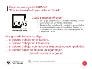 5
¿Qué podemos ofrecer?
•  Un equipo experimentado, multidisciplinar y versátil
•  Experiencias en territorios fronterizos
•  Capacidad de investigación cualitativa y cuantitativa
•  Una presencia efectiva en la ciudad de Ceuta y un
vínculo con las investigadoras e investigadores del
Campus de Ceuta
Nos gustaría trabajar contigo…
… si quieres trabajar en el Sáhara.
… si quieres trabajar en El Príncipe.
… si quieres trabajar con menores migrantes no acompañados.
… si quieres hacer del mundo un lugar mejor.
¡Nosotros somos tu grupo!
Jornadas (d)Efecto Pasillo UGR
Grupo de Investigación HUM-840
“Conocimiento Abierto para la Acción Social”
 