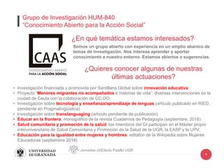 6
¿En qué temática estamos interesados?
•  Investigación financiada y promovida por Santillana Global sobre innovación educativa.
•  Proyecto “Menores migrantes no acompañados e historias de vida”: diversas intervenciones en la
ciudad de Ceuta con la colaboración de CC.OO.
•  Investigación sobre tecnología y enseñanza/aprendizaje de lenguas (artículo publicado en RIED,
pendiente en Pragmalingüística)
•  Investigación sobre translanguaging (artículo pendiente de publicación)
•  Educar en la frontera: monográfico de la revista Cuadernos de Pedagogía (septiembre, 2018)
•  Salud comunitaria y promoción de la salud: los miembros del GI participan en el Máster propio
interuniversitario de Salud Comunitaria y Promoción de la Salud de la UGR, la EASP y la UPV.
•  Educación para la igualdad entre mujeres y hombres: editatón de la Wikipedia sobre Mujeres
Educadoras (septiembre 2018)
Somos un grupo abierto con experiencia en un amplio abanico de
temas de investigación. Nos interesa aprender y aportar
conocimiento a nuestro entorno. Estamos abiertos a sugerencias.
Jornadas (d)Efecto Pasillo UGR
Grupo de Investigación HUM-840
“Conocimiento Abierto para la Acción Social”
¿Quieres conocer algunas de nuestras
últimas actuaciones?
 