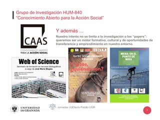 7
Y además ...
Nuestro interés no se limita a la investigación o los “papers”:
queremos ser un motor formativo, cultural y de oportunidades de
transferencia y emprendimiento en nuestro entorno.
Jornadas (d)Efecto Pasillo UGR
Grupo de Investigación HUM-840
“Conocimiento Abierto para la Acción Social”
 