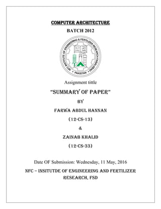 COMPUTER ARCHITECTURE
BATCH 2012
Assignment tittle
“Summary of Paper”
BY
FARWA ABDUL HANNAN
(12-CS-13)
&
ZAINAB KHALID
(12-CS-33)
Date OF Submission: Wednesday, 11 May, 2016
NFC – INSITUTDE OF ENGINEERING AND FERTILIZER
RESEARCH, FSD
 