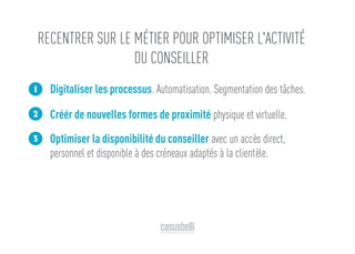 Digitaliser les processus. Automatisation. Segmentation des tâches.
Créér de nouvelles formes de proximité physique et virtuelle.
Optimiser la disponibilité du conseiller avec un accès direct,
personnel et disponible à des créneaux adaptés à la clientèle.
1
2
3
RECENTRER SUR LE MÉTIER POUR OPTIMISER L'ACTIVITÉ
DU CONSEILLER
 