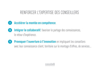 Accélérer la montée en compétence.
Intégrer le collaboratif, favoriser le partage des connaissances,
le retour d'expérience.
Provoquer l'ouverture à l'innovation en impliquant les conseillers
avec leur connaissance client, territoire sur le montage d'offres, de services...
1
2
3
RENFORCER L'EXPERTISE DES CONSEILLERS
 