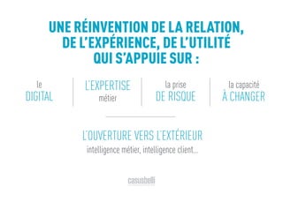 L’OUVERTURE VERS L’EXTÉRIEUR
intelligence métier, intelligence client…
UNE RÉINVENTION DE LA RELATION,
DE L’EXPÉRIENCE, DE L’UTILITÉ
QUI S’APPUIE SUR :
le
DIGITAL
L’EXPERTISE
métier
la capacité
À CHANGER
la prise
DE RISQUE
 
