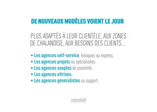 PLUS ADAPTÉS À LEUR CLIENTÈLE, AUX ZONES
DE CHALANDISE, AUX BESOINS DES CLIENTS...
• Les agences self-service, kiosques ou express.
• Les agences projets ou spécialisées.
• Les agences souples de proximité.
• Les agences vitrines.
• Les agences généralistes ou support.
DE NOUVEAUX MODÈLES VOIENT LE JOUR
 