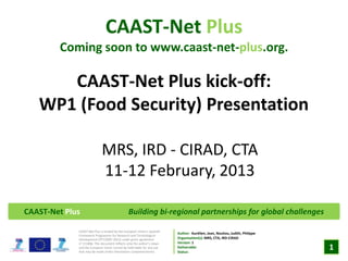 CAAST-Net Plus
        Coming soon to www.caast-net-plus.org.

      CAAST-Net Plus kick-off:
   WP1 (Food Security) Presentation

                             MRS, IRD - CIRAD, CTA
                             11-12 February, 2013

CAAST-Net Plus                                 Building bi-regional partnerships for global challenges

             CAAST-Net Plus is funded by the European Union’s Seventh
                                                                         Author: Aurélien, Jean, Nouhou, Judith, Philippe
             Framework Programme for Research and Technological
             Development (FP7/2007-2013) under grant agreement           Organisation(s): MRS, CTA, IRD-CIRAD
             n0 311806. This document reflects only the author’s views   Version: 1
             and the European Union cannot be held liable for any use
             that may be made of the information contained herein.
                                                                         Deliverable:
                                                                         Status:
                                                                                                                            1
 