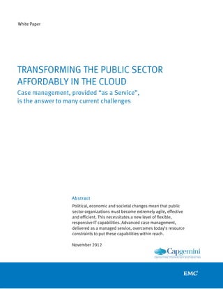 White Paper




TRANSFORMING THE PUBLIC SECTOR
AFFORDABLY IN THE CLOUD
Case management, provided “as a Service”,
is the answer to many current challenges




                  Abstract
                  Political, economic and societal changes mean that public
                  sector organizations must become extremely agile, effective
                  and efficient. This necessitates a new level of flexible,
                  responsive IT capabilities. Advanced case management,
                  delivered as a managed service, overcomes today’s resource
                  constraints to put these capabilities within reach.

                  November 2012
 