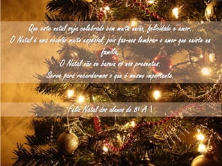 Desejamos um feliz natal para toda a gente.
Que neste natal seja celebrado com muita união,
felicidade e amor.
Que o Natal encha o nosso coração de amor e
ternura ao redor da nossa família e amigos.
O Natal é uma ocasião muito especial, pois faz-nos
lembrar o amor que existe na família. O Natal não
se baseia só nos presentes, baseia-se para
recordarmos
Que este natal seja celebrado com muita união, felicidade e amor.
O Natal é uma ocasião muito especial, pois faz-nos lembrar o amor que existe na
família.
O Natal não se baseia só nos presentes.
Serve para recordarmos o que é mesmo importante.
Feliz Natal dos alunos do 8º A !
 