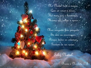 No Natal tudo é magia,
Com os sinos a tocar,
Há mais paz e harmonia,
Mesmo que esteja a nevar.
Mas ninguém fica zangado
Se cair ou escorregar,
Porque todas as crianças
Gostam de ver nevar.
Feliz Natal!
Bruna e Nicoleta 7ºB
 