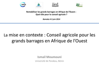 Rentabiliser les grands barrages en Afrique de l’Ouest : 
Quel rôle pour le conseil agricole ? 
Bamako 4-5 juin 2014 
La mise en contexte : Conseil agricole pour les 
grands barrages en Afrique de l’Ouest 
Ismail Moumouni 
Université de Parakou, Bénin 
 