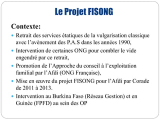 Le Projet FISONG 
Contexte: 
 Retrait des services étatiques de la vulgarisation classique 
avec l’avènement des P.A.S dans les années 1990, 
 Intervention de certaines ONG pour combler le vide 
engendré par ce retrait, 
 Promotion de l’Approche du conseil à l’exploitation 
familial par l’Afdi (ONG Française), 
 Mise en oeuvre du projet FISONG pour l’Afdi par Corade 
de 2011 à 2013. 
 Intervention au Burkina Faso (Réseau Gestion) et en 
Guinée (FPFD) au sein des OP 
 