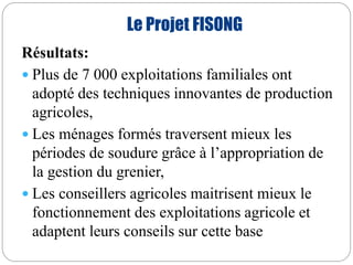 Le Projet FISONG 
Résultats: 
 Plus de 7 000 exploitations familiales ont 
adopté des techniques innovantes de production 
agricoles, 
 Les ménages formés traversent mieux les 
périodes de soudure grâce à l’appropriation de 
la gestion du grenier, 
 Les conseillers agricoles maitrisent mieux le 
fonctionnement des exploitations agricole et 
adaptent leurs conseils sur cette base 
 