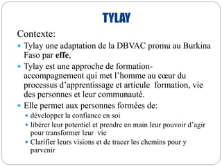 TYLAY 
Contexte: 
 Tylay une adaptation de la DBVAC promu au Burkina 
Faso par effe, 
 Tylay est une approche de formation-accompagnement 
qui met l’homme au coeur du 
processus d’apprentissage et articule formation, vie 
des personnes et leur communauté. 
 Elle permet aux personnes formées de: 
 développer la confiance en soi 
 libérer leur potentiel et prendre en main leur pouvoir d’agir 
pour transformer leur vie 
 Clarifier leurs visions et de tracer les chemins pour y 
parvenir 
 