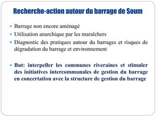 Recherche-action autour du barrage de Soum 
 Barrage non encore aménagé 
 Utilisation anarchique par les maraîchers 
 Diagnostic des pratiques autour du barrages et risques de 
dégradation du barrage et environnement 
 But: interpeller les communes riveraines et stimuler 
des initiatives intercommunales de gestion du barrage 
en concertation avec la structure de gestion du barrage 
 